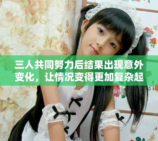 三人共同努力后结果出现意外变化，让情况变得更加复杂起来
