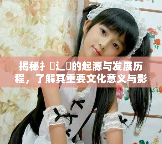 揭秘扌喿辶畐的起源与发展历程，了解其重要文化意义与影响