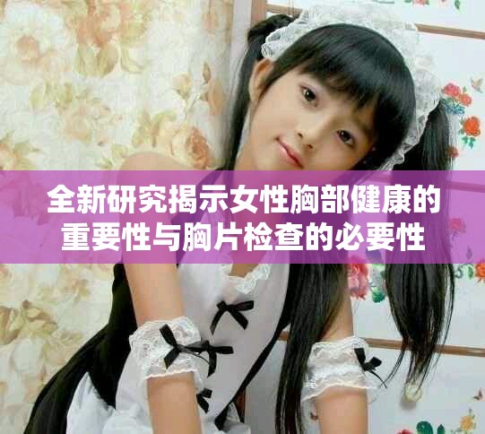 全新研究揭示女性胸部健康的重要性与胸片检查的必要性