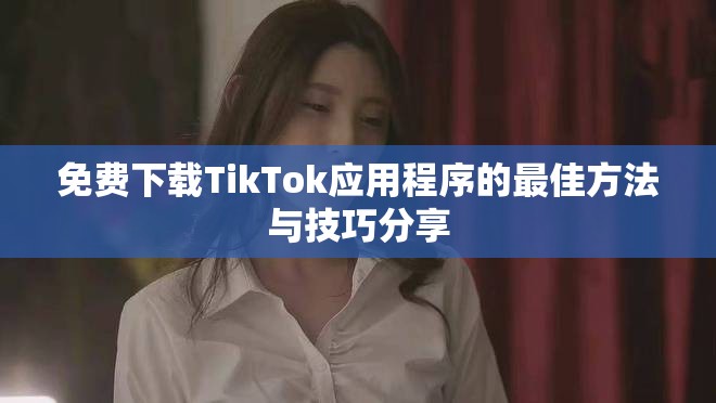 免费下载TikTok应用程序的最佳方法与技巧分享