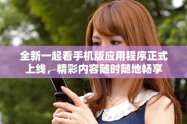 全新一起看手机版应用程序正式上线，精彩内容随时随地畅享