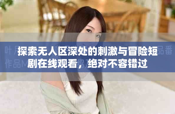 探索无人区深处的刺激与冒险短剧在线观看，绝对不容错过