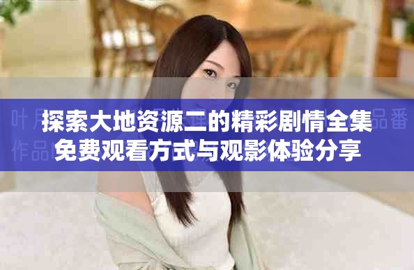 探索大地资源二的精彩剧情全集免费观看方式与观影体验分享