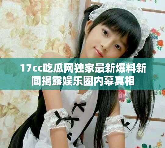 17cc吃瓜网独家最新爆料新闻揭露娱乐圈内幕真相