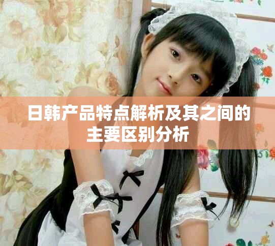 日韩产品特点解析及其之间的主要区别分析