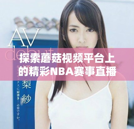 探索蘑菇视频平台上的精彩NBA赛事直播与精彩集锦内容