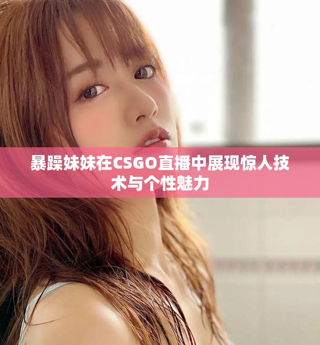 暴躁妹妹在CSGO直播中展现惊人技术与个性魅力
