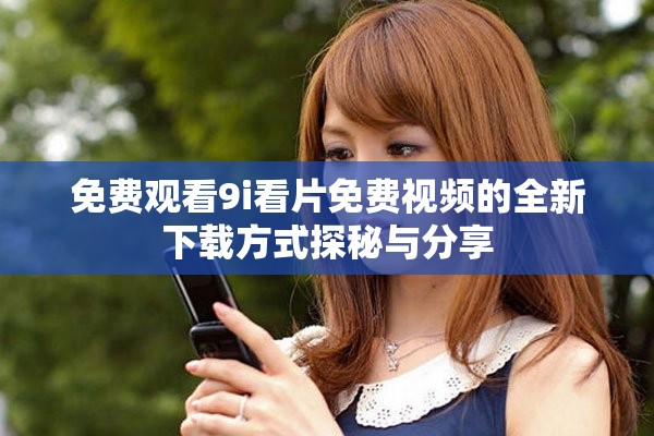 免费观看9i看片免费视频的全新下载方式探秘与分享