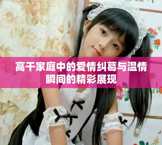 高干家庭中的爱情纠葛与温情瞬间的精彩展现