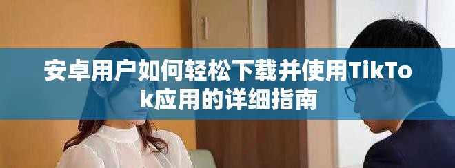安卓用户如何轻松下载并使用TikTok应用的详细指南