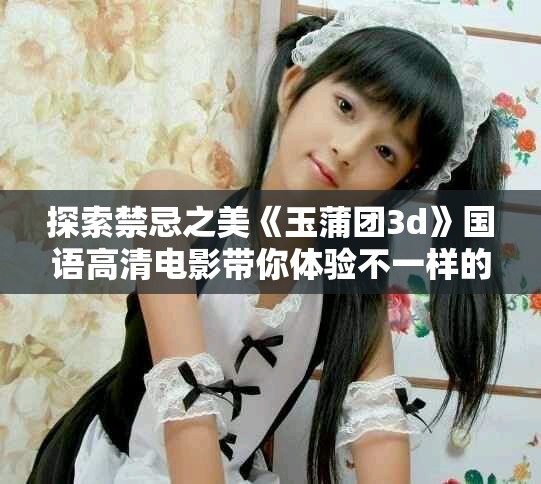 探索禁忌之美《玉蒲团3d》国语高清电影带你体验不一样的情感故事