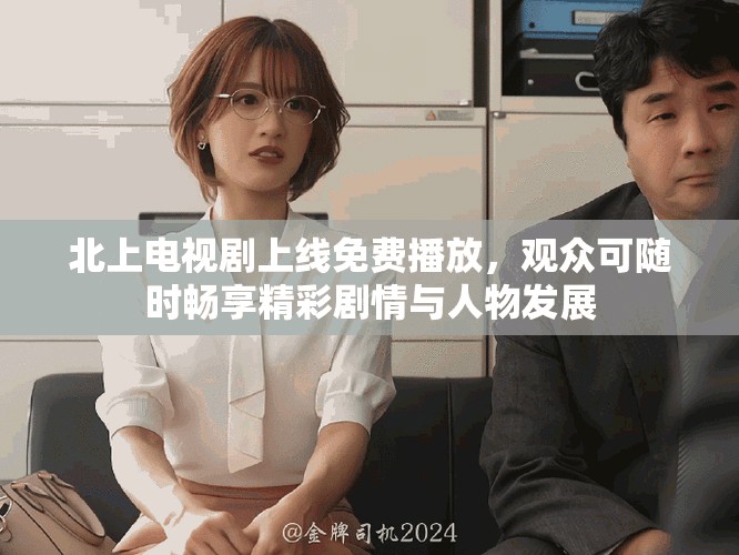 北上电视剧上线免费播放，观众可随时畅享精彩剧情与人物发展