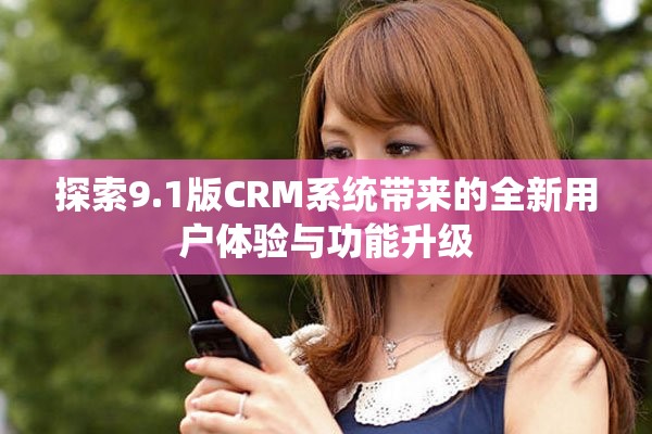 探索9.1版CRM系统带来的全新用户体验与功能升级