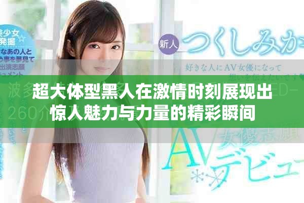 超大体型黑人在激情时刻展现出惊人魅力与力量的精彩瞬间