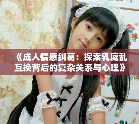 《成人情感纠葛：探索乳庭乱互换背后的复杂关系与心理》