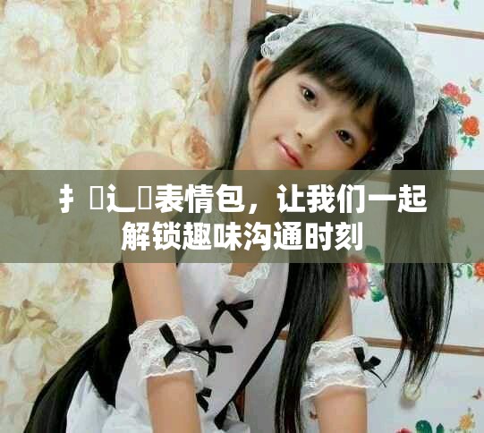 扌喿辶畐表情包，让我们一起解锁趣味沟通时刻