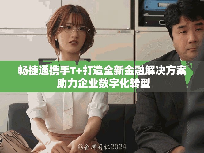 畅捷通携手T+打造全新金融解决方案 助力企业数字化转型