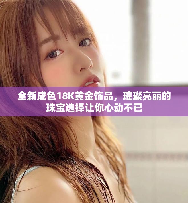 全新成色18K黄金饰品，璀璨亮丽的珠宝选择让你心动不已