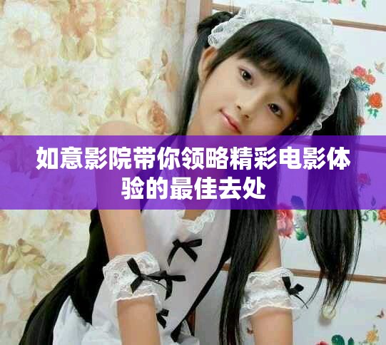 如意影院带你领略精彩电影体验的最佳去处