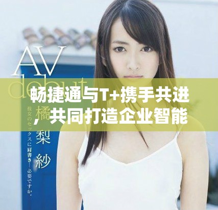 畅捷通与T+携手共进，共同打造企业智能管理新体验