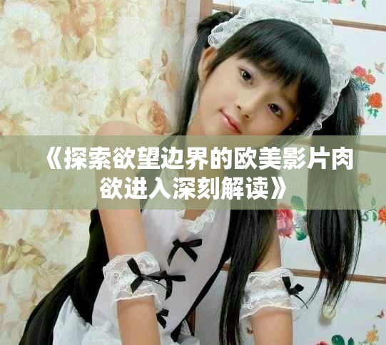 《探索欲望边界的欧美影片肉欲进入深刻解读》