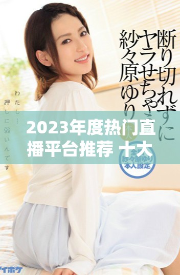 2023年度热门直播平台推荐 十大不易封号的平台解析及点评