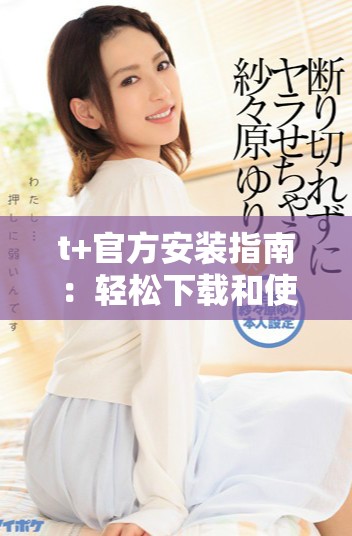 t+官方安装指南：轻松下载和使用t+软件的全流程教程