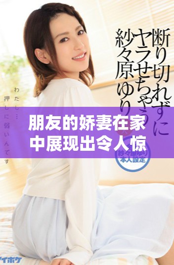 朋友的娇妻在家中展现出令人惊艳的魅力与风采