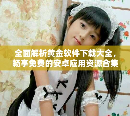全面解析黄金软件下载大全，畅享免费的安卓应用资源合集