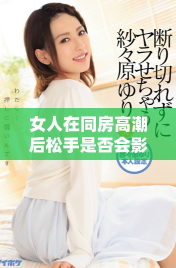 女人在同房高潮后松手是否会影响身体恢复的真实情况解析