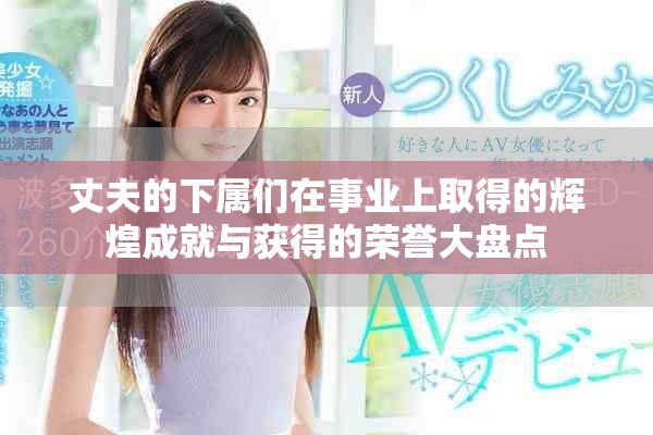 丈夫的下属们在事业上取得的辉煌成就与获得的荣誉大盘点