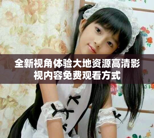 全新视角体验大地资源高清影视内容免费观看方式