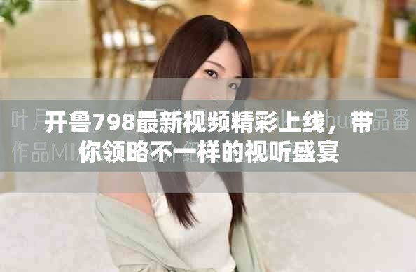 开鲁798最新视频精彩上线，带你领略不一样的视听盛宴