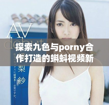探索九色与porny合作打造的蝌蚪视频新风潮与创意内容