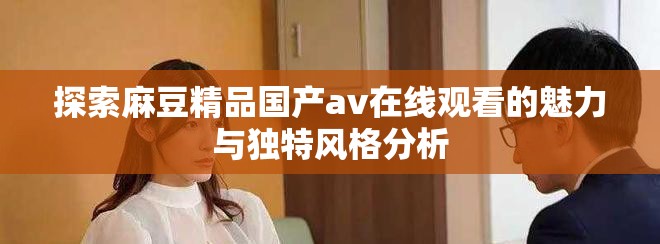 探索麻豆精品国产av在线观看的魅力与独特风格分析