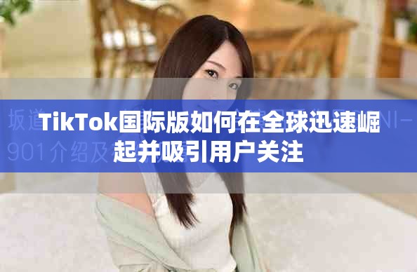 TikTok国际版如何在全球迅速崛起并吸引用户关注