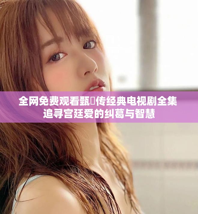 全网免费观看甄嬛传经典电视剧全集 追寻宫廷爱的纠葛与智慧
