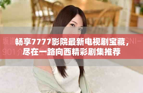 畅享7777影院最新电视剧宝藏，尽在一路向西精彩剧集推荐