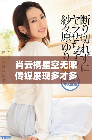 肖云携星空无限传媒展现多才多艺的精彩人生