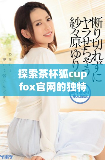 探索茶杯狐cupfox官网的独特魅力和产品体验