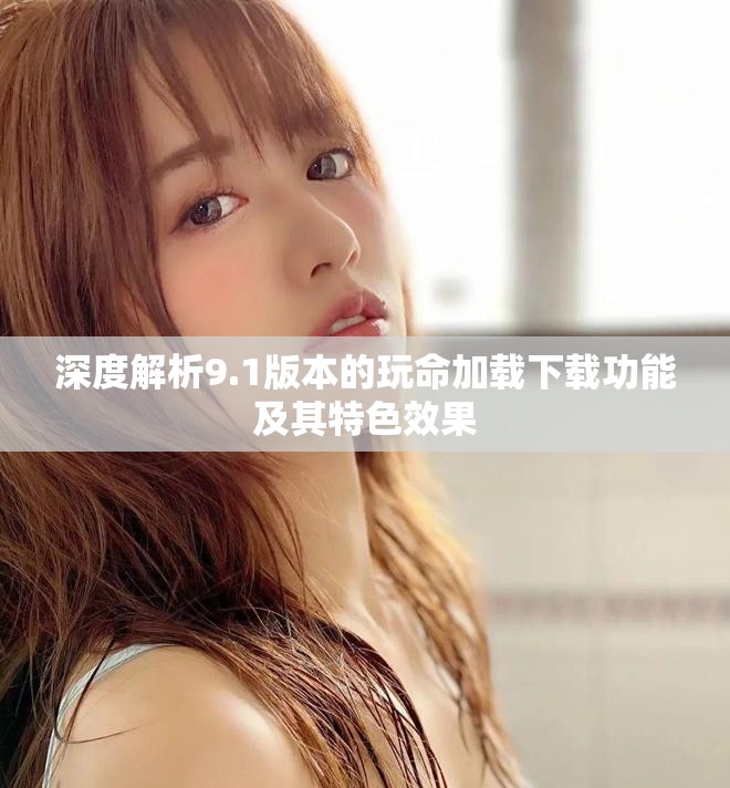 深度解析9.1版本的玩命加载下载功能及其特色效果