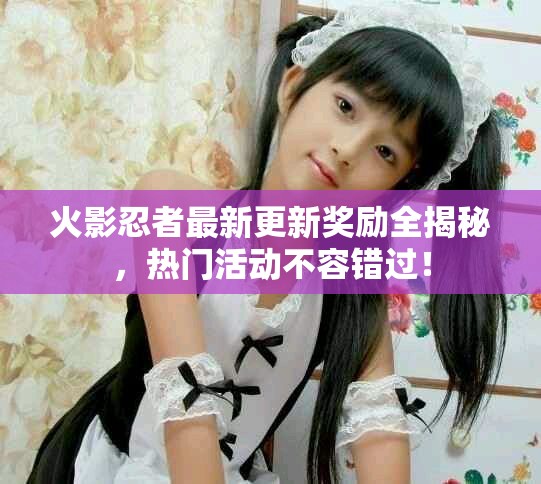 火影忍者最新更新奖励全揭秘，热门活动不容错过！