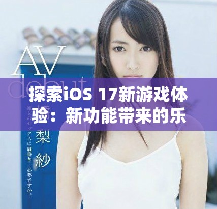 探索iOS 17新游戏体验：新功能带来的乐趣和挑战解析