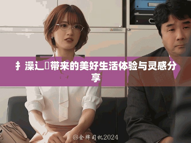 扌澡辶畐带来的美好生活体验与灵感分享