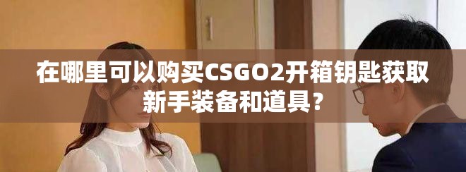 在哪里可以购买CSGO2开箱钥匙获取新手装备和道具？