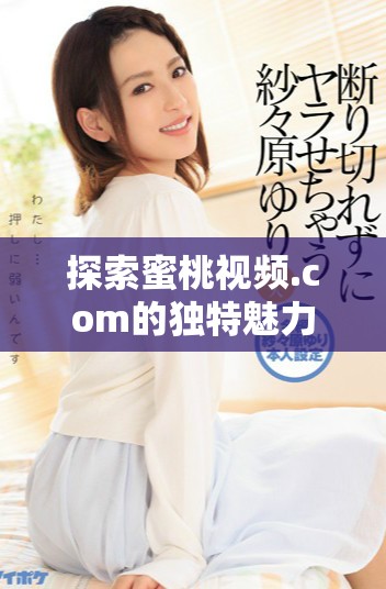 探索蜜桃视频.com的独特魅力，尽享丰富多彩的视听盛宴