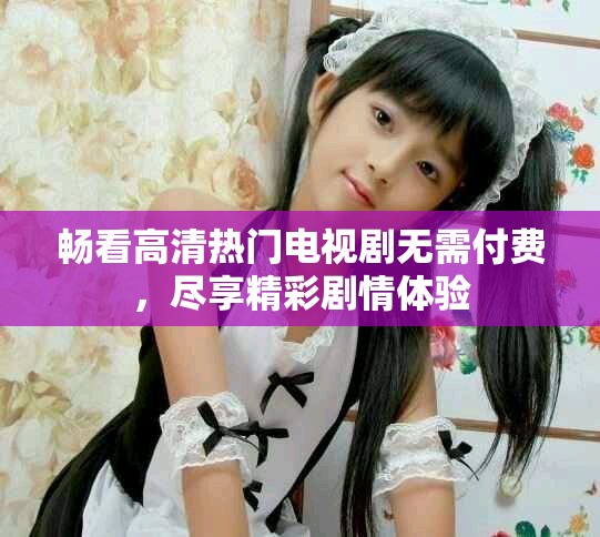畅看高清热门电视剧无需付费，尽享精彩剧情体验