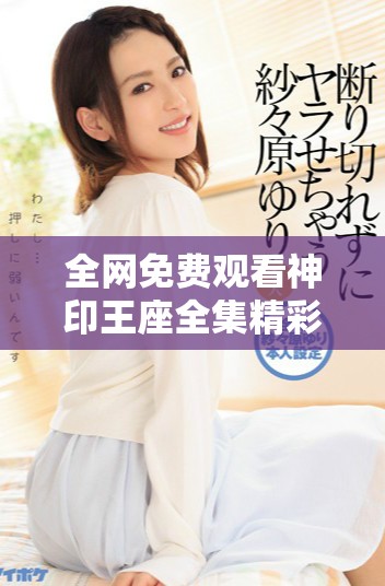 全网免费观看神印王座全集精彩内容尽在这里