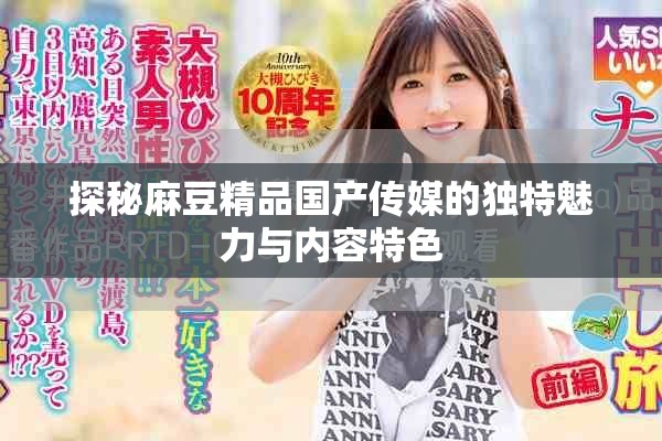 探秘麻豆精品国产传媒的独特魅力与内容特色