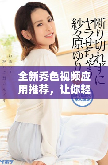 全新秀色视频应用推荐，让你轻松享受精彩短视频体验